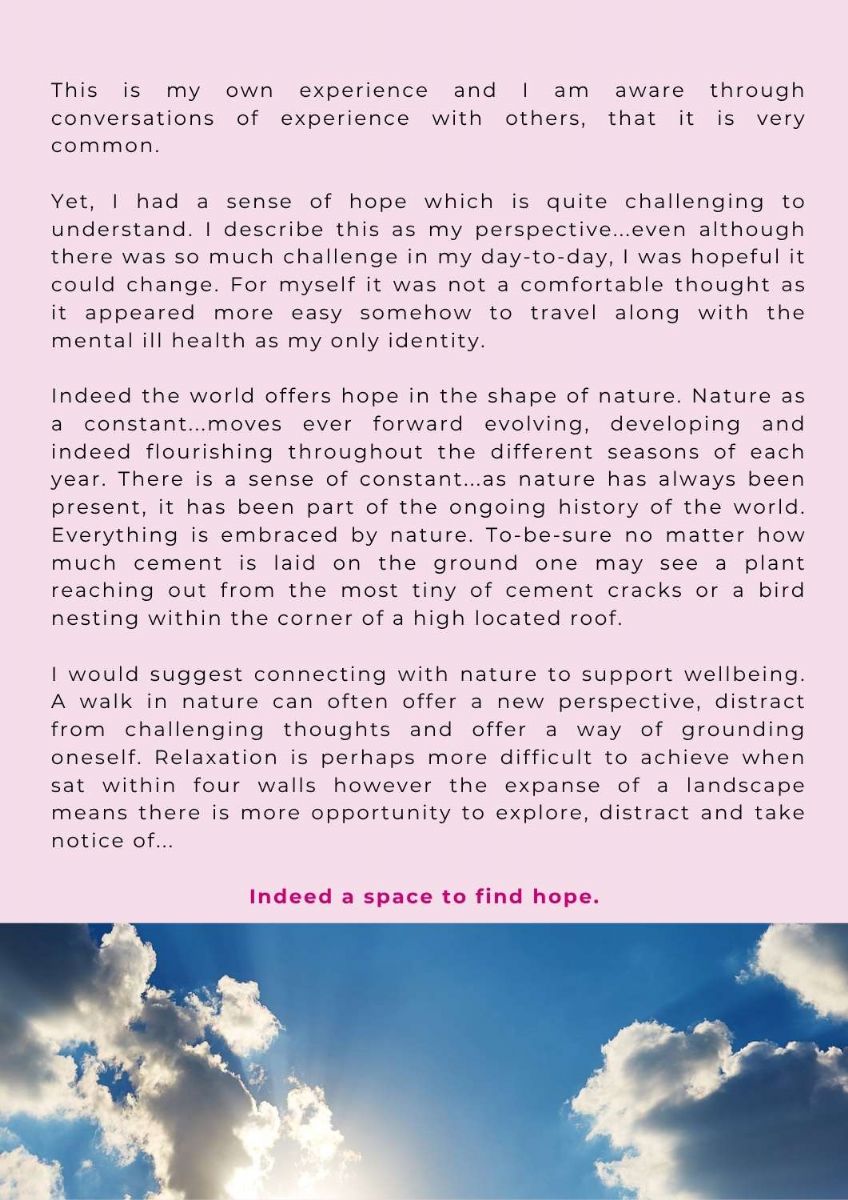 Article with picture of sky at bottom of page. Text states. This is my own experience and I am aware through conversations of experience with others, that it is very common.    Yet, I had a sense of hope which is quite challenging to understand. I describe this as my perspective...even although there was so much challenge in my day-to-day, I was hopeful it could change. For myself it was not a comfortable thought as it appeared more easy somehow to travel along with the mental ill health as my only identity.   Indeed the world offers hope in the shape of nature. Nature as a constant...moves ever forward evolving, developing and indeed flourishing throughout the different seasons of each year. There is a sense of constant...as nature has always been present, it has been part of the ongoing history of the world. Everything is embraced by nature. To-be-sure no matter how much cement is laid on the ground one may see a plant reaching out from the most tiny of cement cracks or a bird nesting within the corner of a high located roof.   I would suggest connecting with nature to support wellbeing. A walk in nature can often offer a new perspective, distract from challenging thoughts and offer a way of grounding oneself. Relaxation is perhaps more difficult to achieve when sat within four walls however the expanse of a landscape means there is more opportunity to explore, distract and take notice of...   Indeed a space to find hope. 